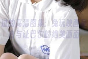 不容错过的高清图集：兔玩映画呈现追赶者与让巴尔的绝美画面