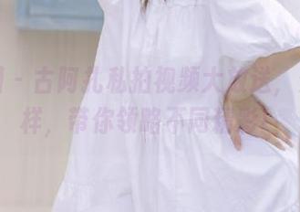 微密圈 - 古阿扎私拍视频大放送,资源多样,带你领略不同精彩!