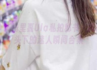 推女神 - 绮里嘉Ula私拍秘书:揭秘她镜头下的迷人瞬间合集